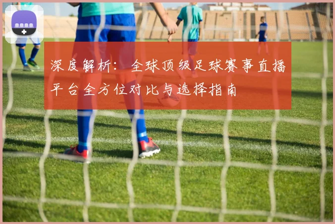 深度解析:全球顶级足球赛事直播平台全方位对比与选择指南