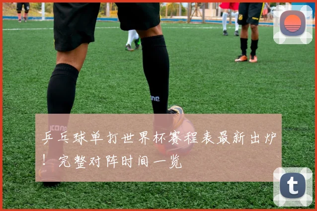 乒乓球单打世界杯赛程表最新出炉！完整对阵时间一览