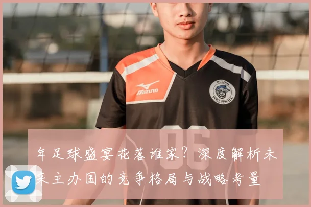 年足球盛宴花落谁家？深度解析未来主办国的竞争格局与战略考量