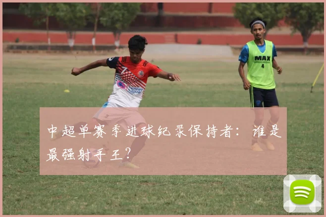 中超单赛季进球纪录保持者：谁是最强射手王？