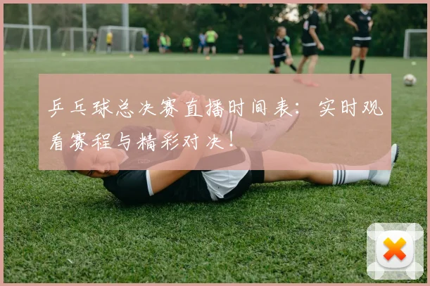 乒乓球总决赛直播时间表:实时观看赛程与精彩对决!